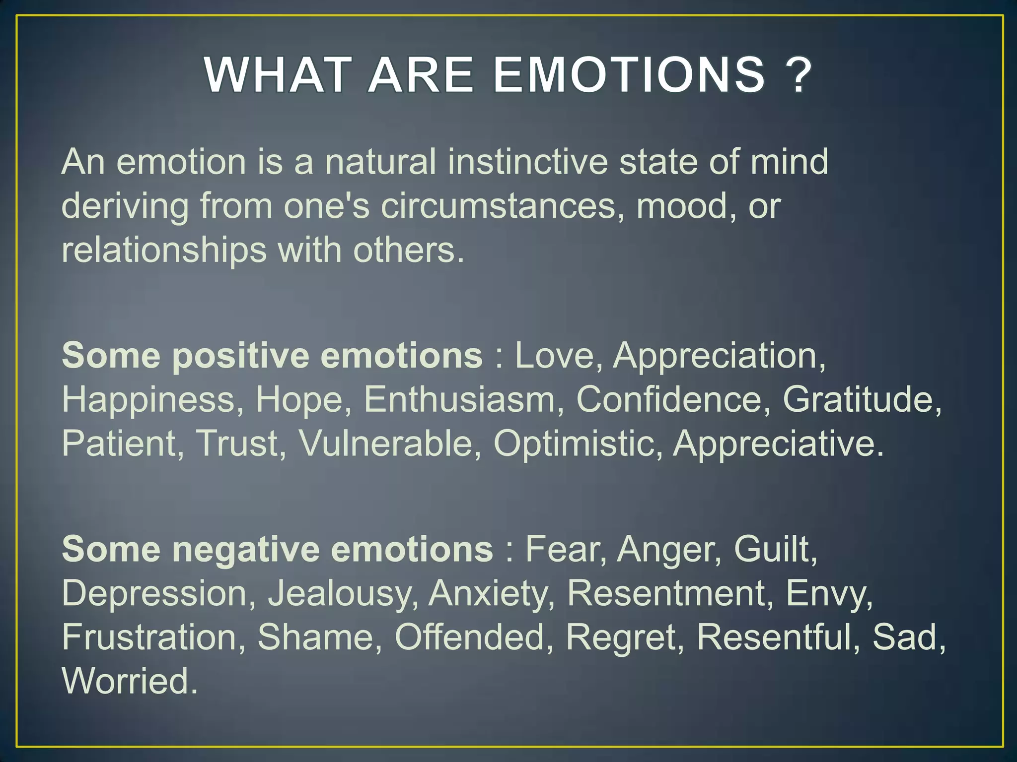 An emotion is a natural instinctive state of mind
deriving from one's circumstances, mood, or
relationships with others.
Some positive emotions : Love, Appreciation,
Happiness, Hope, Enthusiasm, Confidence, Gratitude,
Patient, Trust, Vulnerable, Optimistic, Appreciative.
Some negative emotions : Fear, Anger, Guilt,
Depression, Jealousy, Anxiety, Resentment, Envy,
Frustration, Shame, Offended, Regret, Resentful, Sad,
Worried.
 