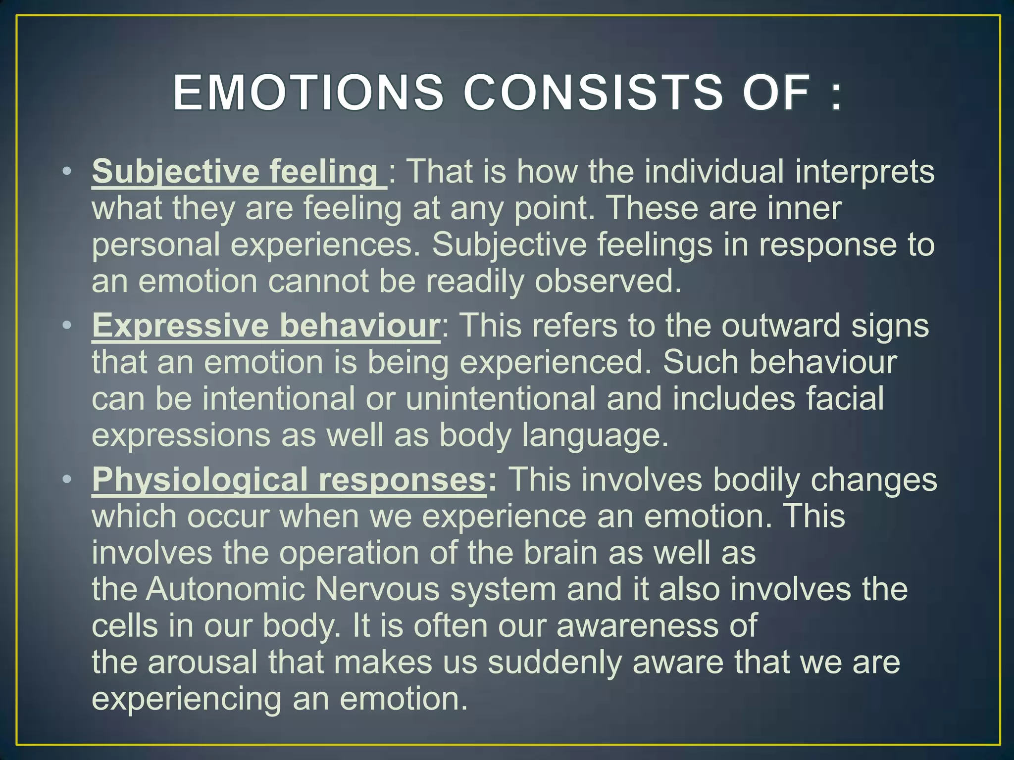 • Subjective feeling : That is how the individual interprets
what they are feeling at any point. These are inner
personal experiences. Subjective feelings in response to
an emotion cannot be readily observed.
• Expressive behaviour: This refers to the outward signs
that an emotion is being experienced. Such behaviour
can be intentional or unintentional and includes facial
expressions as well as body language.
• Physiological responses: This involves bodily changes
which occur when we experience an emotion. This
involves the operation of the brain as well as
the Autonomic Nervous system and it also involves the
cells in our body. It is often our awareness of
the arousal that makes us suddenly aware that we are
experiencing an emotion.
 