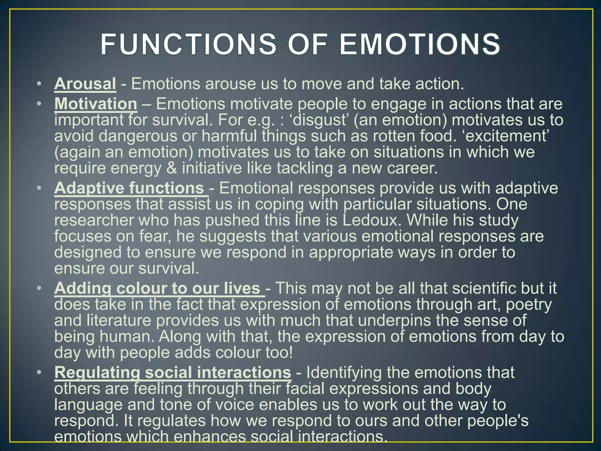 • Arousal - Emotions arouse us to move and take action.
• Motivation – Emotions motivate people to engage in actions that are
important for survival. For e.g. : ‗disgust‘ (an emotion) motivates us to
avoid dangerous or harmful things such as rotten food. ‗excitement‘
(again an emotion) motivates us to take on situations in which we
require energy & initiative like tackling a new career.
• Adaptive functions - Emotional responses provide us with adaptive
responses that assist us in coping with particular situations. One
researcher who has pushed this line is Ledoux. While his study
focuses on fear, he suggests that various emotional responses are
designed to ensure we respond in appropriate ways in order to
ensure our survival.
• Adding colour to our lives - This may not be all that scientific but it
does take in the fact that expression of emotions through art, poetry
and literature provides us with much that underpins the sense of
being human. Along with that, the expression of emotions from day to
day with people adds colour too!
• Regulating social interactions - Identifying the emotions that
others are feeling through their facial expressions and body
language and tone of voice enables us to work out the way to
respond. It regulates how we respond to ours and other people's
emotions which enhances social interactions.
 
