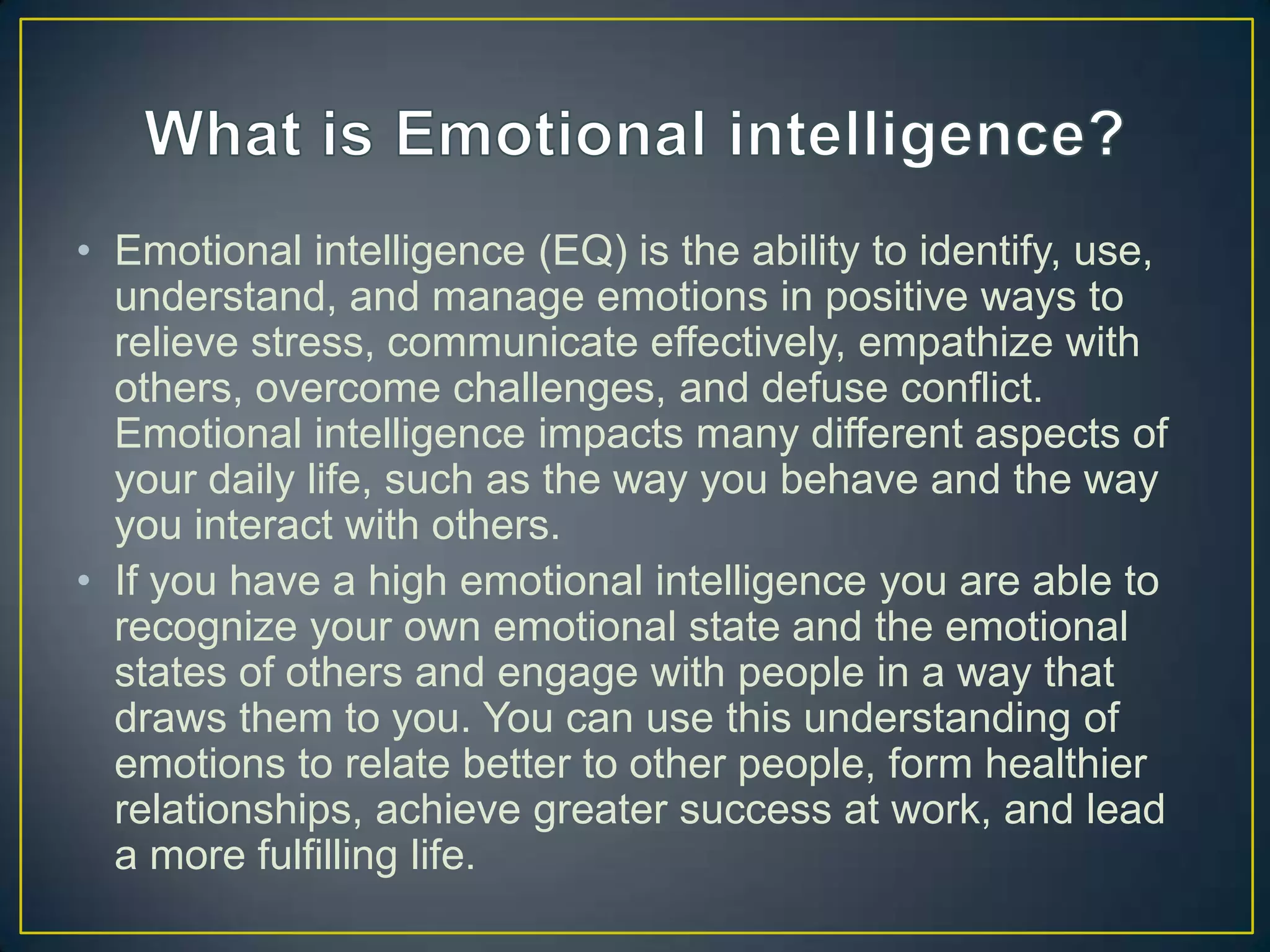 • Emotional intelligence (EQ) is the ability to identify, use,
understand, and manage emotions in positive ways to
relieve stress, communicate effectively, empathize with
others, overcome challenges, and defuse conflict.
Emotional intelligence impacts many different aspects of
your daily life, such as the way you behave and the way
you interact with others.
• If you have a high emotional intelligence you are able to
recognize your own emotional state and the emotional
states of others and engage with people in a way that
draws them to you. You can use this understanding of
emotions to relate better to other people, form healthier
relationships, achieve greater success at work, and lead
a more fulfilling life.
 