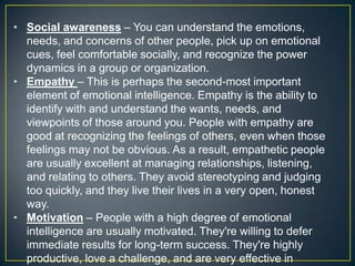 • Social awareness – You can understand the emotions,
needs, and concerns of other people, pick up on emotional
cues, feel comfortable socially, and recognize the power
dynamics in a group or organization.
• Empathy – This is perhaps the second-most important
element of emotional intelligence. Empathy is the ability to
identify with and understand the wants, needs, and
viewpoints of those around you. People with empathy are
good at recognizing the feelings of others, even when those
feelings may not be obvious. As a result, empathetic people
are usually excellent at managing relationships, listening,
and relating to others. They avoid stereotyping and judging
too quickly, and they live their lives in a very open, honest
way.
• Motivation – People with a high degree of emotional
intelligence are usually motivated. They're willing to defer
immediate results for long-term success. They're highly
productive, love a challenge, and are very effective in
 