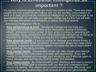It‘s not the smartest people that are most successful in life. There are many
people who are academically brilliant and yet are socially unsuccessful at
work or in their personal life. Intellectual intelligence or IQ isn‘t enough to be
successful in life. IQ can help you get into college but it‘s EQ that will help
you manage the stress and emotions of sitting your final exams.
Emotional intelligence affects:
• Your performance at work : Emotional intelligence can help you
navigate the social complexities of the workplace, lead and motivate
others, and excel in your career. In fact, when it comes to selecting job
candidates, many companies now view emotional intelligence as being as
important as technical ability and require EQ testing before hiring.
• Your physical health : If you‘re unable to manage your stress levels, it
can lead to serious health problems. Uncontrolled stress can raise blood
pressure, suppress the immune system, increase the risk of heart attack
and speed up the aging process.
• Your mental health : Uncontrolled stress can also impact your mental
health, making you vulnerable to anxiety and depression. If you are
unable to understand and manage your emotions, you‘ll also be open to
mood swings, also leaving you feeling lonely and isolated.
• Your relationships : By understanding your emotions and how to control
them, you‘re better able to express how you feel and understand how
others are feeling. This allows you to communicate more effectively and
building stronger relationships, both at work and in your personal life.
 