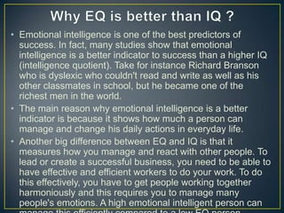 • Emotional intelligence is one of the best predictors of
success. In fact, many studies show that emotional
intelligence is a better indicator to success than a higher IQ
(intelligence quotient). Take for instance Richard Branson
who is dyslexic who couldn't read and write as well as his
other classmates in school, but he became one of the
richest men in the world.
• The main reason why emotional intelligence is a better
indicator is because it shows how much a person can
manage and change his daily actions in everyday life.
• Another big difference between EQ and IQ is that it
measures how you manage and react with other people. To
lead or create a successful business, you need to be able to
have effective and efficient workers to do your work. To do
this effectively, you have to get people working together
harmoniously and this requires you to manage many
people's emotions. A high emotional intelligent person can
 