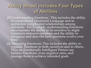 (3) Understanding Emotions : This includes the ability
to comprehend Emotional Language and to
appreciate complicated relationships among
emotions . For Example, understanding Emotions
encompasses the ability to be sensitive to slight
variations between emotions and the ability to
recognize and describe how emotions evolve over
time.
(4) Managing Emotions: This includes the ability to
regulate Emotions in both ourselves and in others.
Thus an Emotionally Intelligent Person can
harness Emotions, even negative ones, and
manage them to achieve intended goals
 