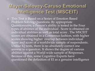  This Test is Based on a Series of Emotion Based
Problem Solving Questions. By appropriate
Questionnaire, a Person’s ability is tested in the Four
types of abilities of the individual . Score is obtained on
individual abilities as well as total score . The MSCEIT
scores are obtained in a Consensus fashion, with higher
scores showing higher overlap between individual
score and score of a worldwide sample of respondents.
Unlike IQ tests, there is no absolutely correct one
answer to a question. It shows the degree of various
abilities against a World wide sample of Responses.
Because of this, some Cognitive Experts have
questioned the definition of EI as a genuine intelligence
 