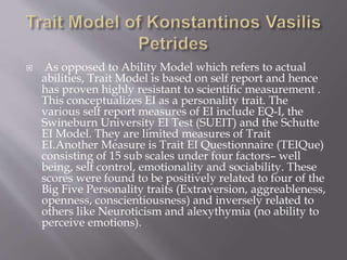 As opposed to Ability Model which refers to actual
abilities, Trait Model is based on self report and hence
has proven highly resistant to scientific measurement .
This conceptualizes EI as a personality trait. The
various self report measures of EI include EQ-I, the
Swineburn University EI Test (SUEIT) and the Schutte
EI Model. They are limited measures of Trait
EI.Another Measure is Trait EI Questionnaire (TEIQue)
consisting of 15 sub scales under four factors– well
being, self control, emotionality and sociability. These
scores were found to be positively related to four of the
Big Five Personality traits (Extraversion, aggreableness,
openness, conscientiousness) and inversely related to
others like Neuroticism and alexythymia (no ability to
perceive emotions).
 