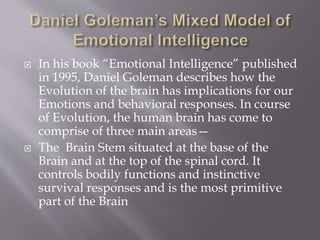  In his book “Emotional Intelligence” published
in 1995, Daniel Goleman describes how the
Evolution of the brain has implications for our
Emotions and behavioral responses. In course
of Evolution, the human brain has come to
comprise of three main areas—
 The Brain Stem situated at the base of the
Brain and at the top of the spinal cord. It
controls bodily functions and instinctive
survival responses and is the most primitive
part of the Brain
 