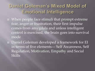  When people face stimuli that prompt extreme
fear, anger or frustration, their first impulse
comes from amygdala and unless intelligent
control is exercised, the brain goes into survival
mode
 Daniel Goleman developed a framework for EI
in terms of five elements--- Self Awareness, Self
Regulation, Motivation, Empathy and Social
Skills
 