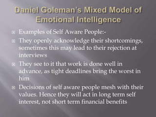  Examples of Self Aware People:-
 They openly acknowledge their shortcomings,
sometimes this may lead to their rejection at
interviews
 They see to it that work is done well in
advance, as tight deadlines bring the worst in
him
 Decisions of self aware people mesh with their
values. Hence they will act in long term self
interest, not short term financial benefits
 