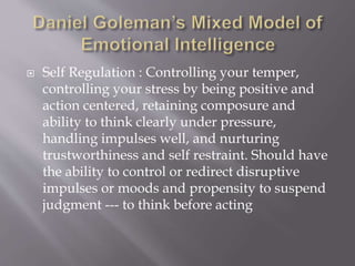  Self Regulation : Controlling your temper,
controlling your stress by being positive and
action centered, retaining composure and
ability to think clearly under pressure,
handling impulses well, and nurturing
trustworthiness and self restraint. Should have
the ability to control or redirect disruptive
impulses or moods and propensity to suspend
judgment --- to think before acting
 