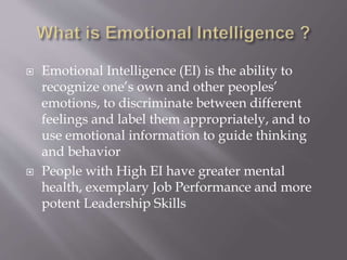  Emotional Intelligence (EI) is the ability to
recognize one’s own and other peoples’
emotions, to discriminate between different
feelings and label them appropriately, and to
use emotional information to guide thinking
and behavior
 People with High EI have greater mental
health, exemplary Job Performance and more
potent Leadership Skills
 