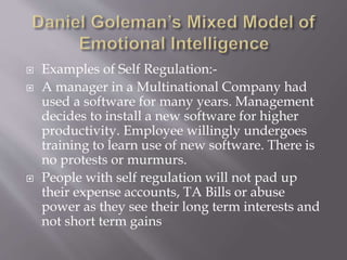  Examples of Self Regulation:-
 A manager in a Multinational Company had
used a software for many years. Management
decides to install a new software for higher
productivity. Employee willingly undergoes
training to learn use of new software. There is
no protests or murmurs.
 People with self regulation will not pad up
their expense accounts, TA Bills or abuse
power as they see their long term interests and
not short term gains
 