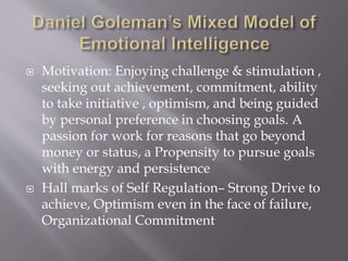  Motivation: Enjoying challenge & stimulation ,
seeking out achievement, commitment, ability
to take initiative , optimism, and being guided
by personal preference in choosing goals. A
passion for work for reasons that go beyond
money or status, a Propensity to pursue goals
with energy and persistence
 Hall marks of Self Regulation– Strong Drive to
achieve, Optimism even in the face of failure,
Organizational Commitment
 