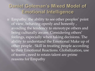 Empathy: the ability to see other peoples’ point
of view, behaving openly and honestly ,
avoiding the tendency to stereotype others and
being culturally aware. Considering others’
feelings, especially when taking decisions. The
ability to understand the Emotional Make up of
other people . Skill in treating people according
to their Emotional Reactions. Globalization, use
of teams , need to retain talent are prime
reasons for Empathy
 