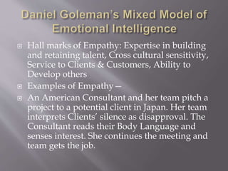  Hall marks of Empathy: Expertise in building
and retaining talent, Cross cultural sensitivity,
Service to Clients & Customers, Ability to
Develop others
 Examples of Empathy—
 An American Consultant and her team pitch a
project to a potential client in Japan. Her team
interprets Clients’ silence as disapproval. The
Consultant reads their Body Language and
senses interest. She continues the meeting and
team gets the job.
 