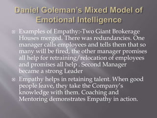  Examples of Empathy:-Two Giant Brokerage
Houses merged. There was redundancies. One
manager calls employees and tells them that so
many will be fired, the other manager promises
all help for retraining/relocation of employees
and promises all help . Second Manager
became a strong Leader
 Empathy helps in retaining talent. When good
people leave, they take the Company’s
knowledge with them. Coaching and
Mentoring demonstrates Empathy in action.
 