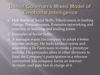  Hall marks of Social Skills: Effectiveness in leading
change, Persuasiveness, Extensive networking and
expertise in building and leading teams
 Examples of Social Skills:-
 A manager wants his company to adopt a better
internet strategy. He finds kindred spirits and
assembles a De Facto team to create a prototype
website. He persuades allies in other divisions to
fund the Company’s participation in a relevant
convention. His company forms an internet
division– and puts him in charge of it.
 