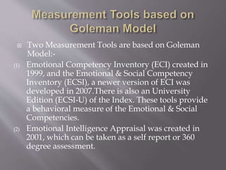  Two Measurement Tools are based on Goleman
Model:-
(1) Emotional Competency Inventory (ECI) created in
1999, and the Emotional & Social Competency
Inventory (ECSI), a newer version of ECI was
developed in 2007.There is also an University
Edition (ECSI-U) of the Index. These tools provide
a behavioral measure of the Emotional & Social
Competencies.
(2) Emotional Intelligence Appraisal was created in
2001, which can be taken as a self report or 360
degree assessment.
 
