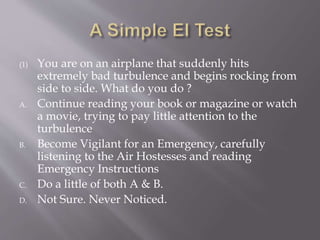 (1) You are on an airplane that suddenly hits
extremely bad turbulence and begins rocking from
side to side. What do you do ?
A. Continue reading your book or magazine or watch
a movie, trying to pay little attention to the
turbulence
B. Become Vigilant for an Emergency, carefully
listening to the Air Hostesses and reading
Emergency Instructions
C. Do a little of both A & B.
D. Not Sure. Never Noticed.
 