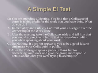(2) You are attending a Meeting. You find that a Colleague of
yours is taking credit for the work that you have done. What
do you do ?
A . Immediately and Publicly Confront your Colleague over the
Ownership of the Work done.
B . After the meeting, take the Colleague aside and tell him that
you would appreciate in future that he gives due credit to
you when speaking about your work.
C . Do Nothing. It does not appear to you to be a good Idea to
embarrass your Colleagues in public.
D .After the Colleague speaks, publicly thank her for
referencing your work and give the group more specific
details about what you were trying to accomplish
 