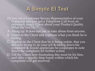 (3) You are a Customer Service Representative of your
Company and just got a Telephone Call from an
extremely angry Client about your Product Quality.
What Do You Do ?
A . Hang up. It does not pay to take abuse from anyone.
B . Listen to the Client and rephrase what you think he is
feeling.
C . Explain to the Client that he is being unfair, that you
are only trying to do your job & taking down his
complaint & would appreciate he cooperates to note
down the complaint for further action.
D. Tell the Client how frustrating this must be for him,
and offer a specific time frame within which his
complaint will get resolved.
 