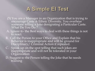 (5) You are a Manager in an Organization that is trying to
encourage Caste & Ethnic Diversity. You overhear
someone telling a Joke denigrating a Particular Caste.
What Do You Do ?
A. Ignore it– the Best ways to deal with these things is not
to react.
B. Call the Person to your Office and Explain that his
Behavior is inappropriate and will be ground for
Disciplinary/ Criminal Action if repeated.
C. Speak up on the spot telling that such jokes are
inappropriate and will not be tolerated in your
Organization
D. Suggest to the Person telling the Joke that he needs
training
 