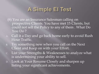 (6) You are an Insurance Salesman calling on
prospective Clients. You have met 15 Clients, but
could not sell the Policy to any of them . What Do
You Do ?
A. Call it a Day and go back home early to avoid Rush
Hour Traffic.
B. Try something new when you call on the Next
Client and Keep on with your Effort.
C. List your Strengths & Weaknesses to analyze what
is undermining your ability to sell.
D. Look at Your Resume Closely and sharpen up
listing your significant achievements.
 
