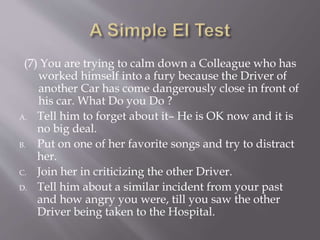 (7) You are trying to calm down a Colleague who has
worked himself into a fury because the Driver of
another Car has come dangerously close in front of
his car. What Do you Do ?
A. Tell him to forget about it– He is OK now and it is
no big deal.
B. Put on one of her favorite songs and try to distract
her.
C. Join her in criticizing the other Driver.
D. Tell him about a similar incident from your past
and how angry you were, till you saw the other
Driver being taken to the Hospital.
 