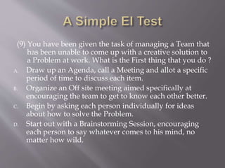 (9) You have been given the task of managing a Team that
has been unable to come up with a creative solution to
a Problem at work. What is the First thing that you do ?
A. Draw up an Agenda, call a Meeting and allot a specific
period of time to discuss each item.
B. Organize an Off site meeting aimed specifically at
encouraging the team to get to know each other better.
C. Begin by asking each person individually for ideas
about how to solve the Problem.
D. Start out with a Brainstorming Session, encouraging
each person to say whatever comes to his mind, no
matter how wild.
 