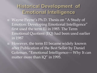  Wayne Payne’s Ph.D. Thesis on “A Study of
Emotion: Developing Emotional Intelligence”
first used the term EI in 1985. The Term
Emotional Quotient (EQ) had been used earlier
in 1987
 However, the term EI became widely known
after Publication of the Best Seller by Daniel
Goleman, “Emotional Intelligence--- Why It can
matter more than IQ” in 1995.
 