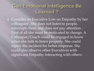  Consider an Executive Low on Empathy by her
colleagues . She does not listen to people,
interrupts them and does not pay attention .
First of all she must be motivated to change. A
Colleague/Coach could be engaged to know
when she fails to listen properly. She could
replay the incident for better response. She
could also observe other Executives with
significant Empathy interacting with others.
 