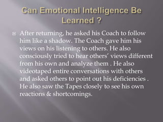  After returning, he asked his Coach to follow
him like a shadow. The Coach gave him his
views on his listening to others. He also
consciously tried to hear others’ views different
from his own and analyze them . He also
videotaped entire conversations with others
and asked others to point out his deficiencies .
He also saw the Tapes closely to see his own
reactions & shortcomings.
 