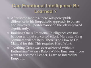  After some months, there was perceptible
difference in his Empathetic approach to others
and his overall performance on the job improved
significantly.
 Building One’s Emotional Intelligence can not
happen without concerted effort. Mere attending
Seminars will not help. There is no How to Do
Manual for this. This requires Hard Work
 “Nothing Great was ever achieved without
Enthusiasm”--- says Ralph Waldo Emerson. If you
want to become a Leader, Learn to internalize
Empathy.
 