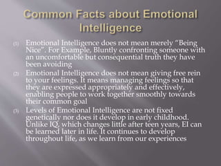 (1) Emotional Intelligence does not mean merely “Being
Nice”. For Example, Bluntly confronting someone with
an uncomfortable but consequential truth they have
been avoiding
(2) Emotional Intelligence does not mean giving free rein
to your feelings. It means managing feelings so that
they are expressed appropriately and effectively,
enabling people to work together smoothly towards
their common goal
(3) Levels of Emotional Intelligence are not fixed
genetically nor does it develop in early childhood.
Unlike IQ, which changes little after teen years, EI can
be learned later in life. It continues to develop
throughout life, as we learn from our experiences
 