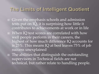  Given the emphasis schools and admission
tests put on IQ, it is surprising how little it
contributes to achievements at work or in life
 When IQ test scores are correlated with how
well people perform in their careers, the
highest of how much difference IQ accounts for
is 25%. This means IQ at best leaves 75% of job
success unexplained
 The abilities that distinguish the outstanding
supervisors in Technical fields are not
technical, but rather relate to handling people.
 
