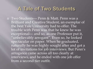  Two Students--- Penn & Matt. Penn was a
Brilliant and Creative Student, an exemplar of
the best Yale University had to offer. The
trouble with Penn was that he knew he was
exceptional--- and so, as one Professor put it,
“unbelievably arrogant”. Even so, he looked
spectacular on paper. When he graduated,
naturally he was highly sought after and got a
lot of invitations for job interviews. But Penn’s
arrogance came across all too clearly at
interviews, and he ended with one job offer
from a second tier outfit.
 