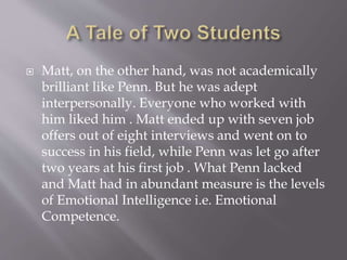  Matt, on the other hand, was not academically
brilliant like Penn. But he was adept
interpersonally. Everyone who worked with
him liked him . Matt ended up with seven job
offers out of eight interviews and went on to
success in his field, while Penn was let go after
two years at his first job . What Penn lacked
and Matt had in abundant measure is the levels
of Emotional Intelligence i.e. Emotional
Competence.
 