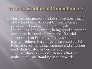  Our performance on the job shows how much
of the Emotional & Social Competence we
possess and translate into on the job
capabilities. For example, being good at serving
customers is based on emotional & social
competency of Empathy. Likewise,
trustworthiness is a competence based on Self
Regulation or handling impulses and emotions
well. Both Customer Service and
Trustworthiness are competencies that can
make people outstanding in their work.
 