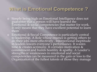  Simply being high on Emotional Intelligence does not
guarantee that a person will have learned the
Emotional & social competencies that matter for work.
It only means that they have excellent potential to learn
them
 Emotional & Social Competence is particularly central
to leadership. A Role whose essence is getting others to
do their jobs more effectively . Interpersonal ineptitude
in leaders lowers everyone’s performance. It wastes
time & creates acrimony. It corrodes motivation &
commitment and builds hostility & apathy. A Leader’s
strengths or weaknesses in emotional and social
competencies can be measured in the gain or loss to the
Organization of the fullest talents of those they manage
 
