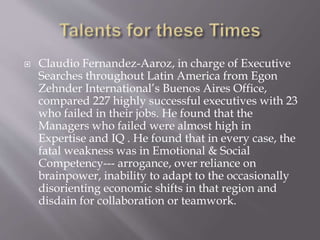  Claudio Fernandez-Aaroz, in charge of Executive
Searches throughout Latin America from Egon
Zehnder International’s Buenos Aires Office,
compared 227 highly successful executives with 23
who failed in their jobs. He found that the
Managers who failed were almost high in
Expertise and IQ . He found that in every case, the
fatal weakness was in Emotional & Social
Competency--- arrogance, over reliance on
brainpower, inability to adapt to the occasionally
disorienting economic shifts in that region and
disdain for collaboration or teamwork.
 