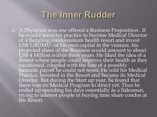  A Physician was one offered a Business Proposition . If
he would leave his practice to become Medical Director
of a fledgling condominium health resort and invest
US$ 1,00,000/- of his own capital in the venture, his
projected share of the Business would amount to about
US$ 4 Million within three years. He liked the idea of a
Resort where people could improve their health as they
vacationed, coupled with the lure of a possibly
fantastic payoff he could not resist. He sold his Medical
Practice, invested in the Resort and became its Medical
Director. But during the Start up year, he found that
there was no Medical Program to direct yet. Thus he
ended up spending his days essentially as a Salesman,
trying to interest people in buying time share condos at
the Resort.
 