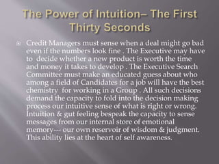  Credit Managers must sense when a deal might go bad
even if the numbers look fine . The Executive may have
to decide whether a new product is worth the time
and money it takes to develop . The Executive Search
Committee must make an educated guess about who
among a field of Candidates for a job will have the best
chemistry for working in a Group . All such decisions
demand the capacity to fold into the decision making
process our intuitive sense of what is right or wrong.
Intuition & gut feeling bespeak the capacity to sense
messages from our internal store of emotional
memory--- our own reservoir of wisdom & judgment.
This ability lies at the heart of self awareness.
 
