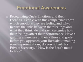  Recognizing One’s Emotions and their
Feelings– People with this competence know
which emotions they are feeling and why.
Realize the links between their feelings and
what they think, do and say. Recognize how
their feelings affect their performance. Have a
guiding awareness of their values and goals.
Before you approach your Boss about making
some representations, do you not ask his
Private Secretary, “ How is the Boss’s mood
today ?”
 
