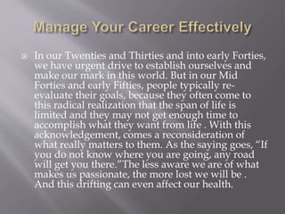  In our Twenties and Thirties and into early Forties,
we have urgent drive to establish ourselves and
make our mark in this world. But in our Mid
Forties and early Fifties, people typically re-
evaluate their goals, because they often come to
this radical realization that the span of life is
limited and they may not get enough time to
accomplish what they want from life . With this
acknowledgement, comes a reconsideration of
what really matters to them. As the saying goes, “If
you do not know where you are going, any road
will get you there.”The less aware we are of what
makes us passionate, the more lost we will be .
And this drifting can even affect our health.
 