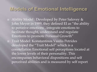  Ability Model : Developed by Peter Salovey &
John Meyer in 1989, they defined EI as “the ability
to perceive emotions , integrate emotions to
facilitate thought, understand and regulate
Emotions to promote Personal Growth”
 Trait Model: Konstantinos Vasilis Petrides
developed the “Trait Model” which is a
constellation Emotional self perceptions located at
the lower levels of their personality. This
encompasses behavioral dispositions and self
perceived abilities and is measured by self report
 