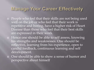  People who feel that their skills are not being used
well on the job or who feel that their work is
repetitive and boring, have a higher risk of Heart
Disease than those who feel that their best skills
are expressed in their work.
 Hence one should be able to self assess, knowing
his strengths and weaknesses. One should be
reflective, learning from his experience, open to
candid feedback, continuous learning and self
development.
 One should be able to show a sense of humor and
perspective about himself
 