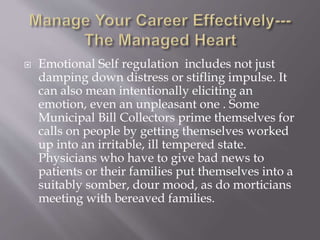  Emotional Self regulation includes not just
damping down distress or stifling impulse. It
can also mean intentionally eliciting an
emotion, even an unpleasant one . Some
Municipal Bill Collectors prime themselves for
calls on people by getting themselves worked
up into an irritable, ill tempered state.
Physicians who have to give bad news to
patients or their families put themselves into a
suitably somber, dour mood, as do morticians
meeting with bereaved families.
 