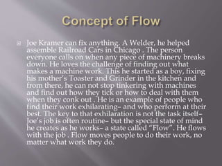  Joe Kramer can fix anything. A Welder, he helped
assemble Railroad Cars in Chicago . The person
everyone calls on when any piece of machinery breaks
down. He loves the challenge of finding out what
makes a machine work. This he started as a boy, fixing
his mother’s Toaster and Grinder in the kitchen and
from there, he can not stop tinkering with machines
and find out how they tick or how to deal with them
when they conk out . He is an example of people who
find their work exhilarating– and who perform at their
best. The key to that exhilaration is not the task itself–
Joe’s job is often routine– but the special state of mind
he creates as he works– a state called “Flow”. He flows
with the job . Flow moves people to do their work, no
matter what work they do.
 