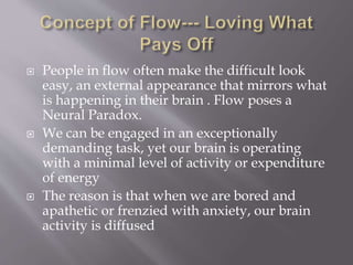  People in flow often make the difficult look
easy, an external appearance that mirrors what
is happening in their brain . Flow poses a
Neural Paradox.
 We can be engaged in an exceptionally
demanding task, yet our brain is operating
with a minimal level of activity or expenditure
of energy
 The reason is that when we are bored and
apathetic or frenzied with anxiety, our brain
activity is diffused
 