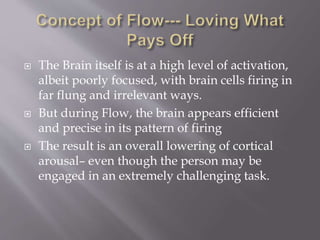  The Brain itself is at a high level of activation,
albeit poorly focused, with brain cells firing in
far flung and irrelevant ways.
 But during Flow, the brain appears efficient
and precise in its pattern of firing
 The result is an overall lowering of cortical
arousal– even though the person may be
engaged in an extremely challenging task.
 